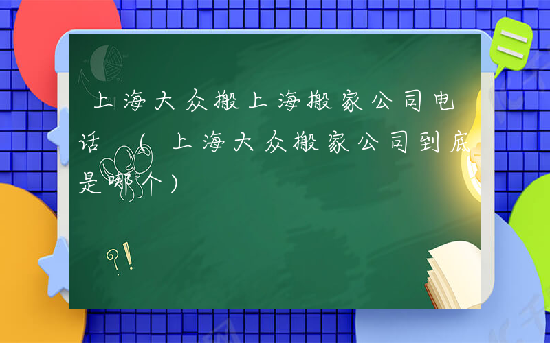 上海大众搬上海搬家公司电话 (上海大众搬家公司到底是哪个)